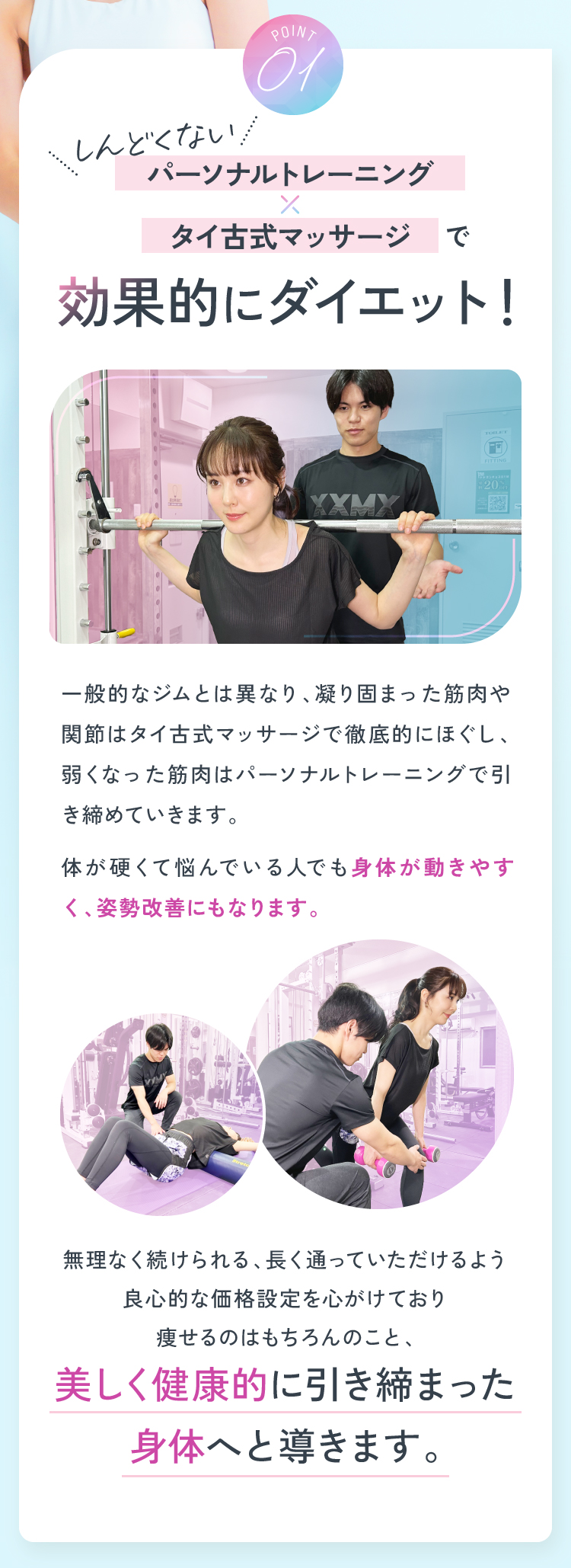 Point01 しんどくないパーソナルトレーニング×タイ古式マッサージで効果的にダイエット！ 体が硬くて悩んでいる人でも身体が動きやすく、姿勢改善にもなります。美しく健康的に引き締まった身体へと導きます。